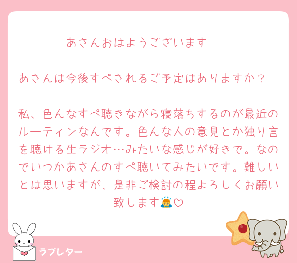 あさんおはようございます☀️

あさんは今後すぺされるご予定はありますか？

私、色んなすぺ聴きながら寝落ちするのが最近のルーティンなんです。色んな人の意見とか独り言を聴ける生ラジオ…みたいな感じが好きで。なのでいつかあさんのすぺ聴いてみたいです。難しいとは思いますが、是非ご検討の程よろしくお願い致します🙇