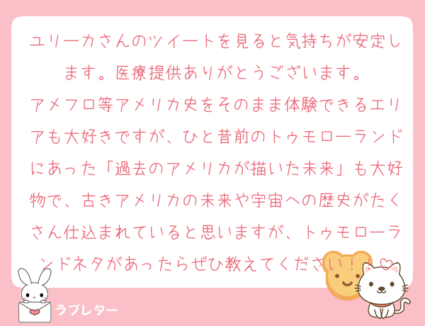 ユリーカさんのツイートを見ると気持ちが安定します。医療提供ありがとうございます。
アメフロ等アメリカ史をそのまま体験できるエリアも大好きですが、ひと昔前のトゥモローランドにあった「過去のアメリカが描いた未来」も大好物で、古きアメリカの未来や宇宙への歴史がたくさん仕込まれていると思いますが、トゥモローランドネタがあったらぜひ教えてください！！