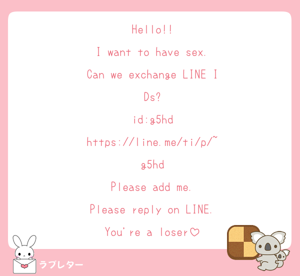 Hello!!
I want to have sex.
Can we exchange LINE IDs?
id:g5hd
https://line.me/ti/p/~g5hd
Please add me.
Please reply on LINE.
You're a loser