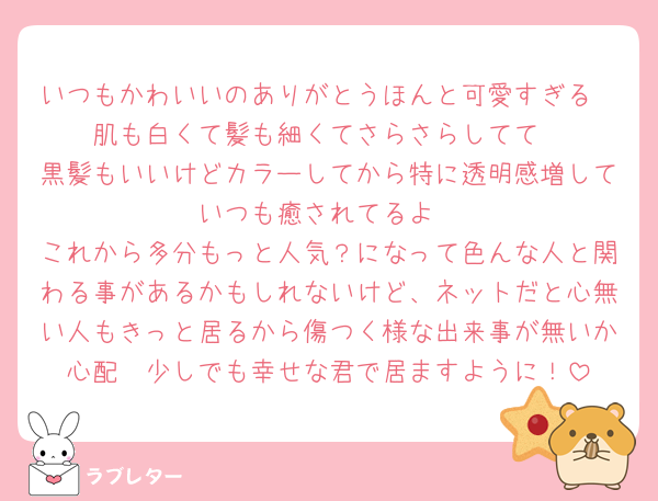 いつもかわいいのありがとうほんと可愛すぎる
肌も白くて髪も細くてさらさらしてて
黒髪もいいけどカラーしてから特に透明感増していつも癒されてるよ
これから多分もっと人気？になって色んな人と関わる事があるかもしれないけど、ネットだと心無い人もきっと居るから傷つく様な出来事が無いか心配🥹少しでも幸せな君で居ますように！