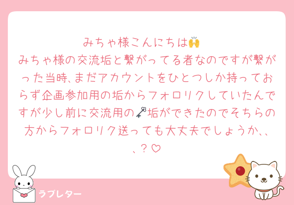 みちゃ様こんにちは🙌
みちゃ様の交流垢と繋がってる者なのですが繋がった当時､まだアカウントをひとつしか持っておらず企画参加用の垢からフォロリクしていたんですが少し前に交流用の🗝垢ができたのでそちらの方からフォロリク送っても大丈夫でしょうか､､､？