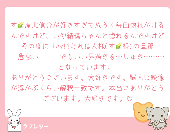 す🌾産北信介が好きすぎて危うく毎回惚れかけるんですけど、いや結構ちゃんと惚れるんですけどその度に「ﾊｯ!?これは人様(す🌾様)の旦那！危ない！！！でもいい男過ぎる…しゅき………｣となっています。
ありがとうございます。大好きです。脳内に映像が浮かぶくらい解釈一致です。本当にありがとうございます。大好きです。