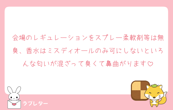 会場のレギュレーションをスプレー柔軟剤等は無臭、香水はミスディオールのみ可にしないといろんな匂いが混ざって臭くて鼻曲がります