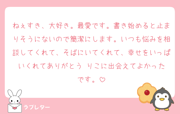 ねぇすき、大好き。最愛です。書き始めると止まりそうにないので簡潔にします。いつも悩みを相談してくれて、そばにいてくれて、幸せをいっぱいくれてありがとう☺️りこに出会えてよかったです。