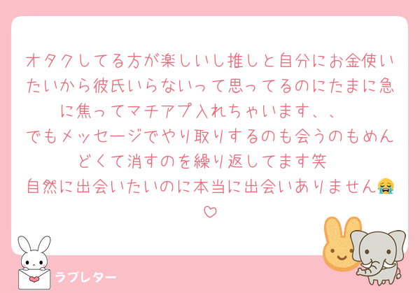 オタクしてる方が楽しいし推しと自分にお金使いたいから彼氏いらないって思ってるのにたまに急に焦ってマチアプ入れちゃいます、、
でもメッセージでやり取りするのも会うのもめんどくて消すのを繰り返してます笑
自然に出会いたいのに本当に出会いありません😭