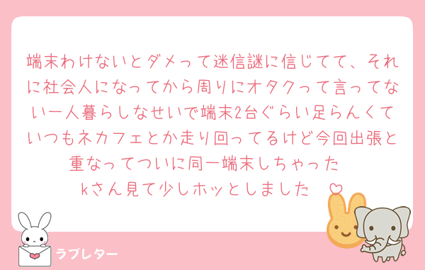 端末わけないとダメって迷信謎に信じてて、それに社会人になってから周りにオタクって言ってない一人暮らしなせいで端末2台ぐらい足らんくていつもネカフェとか走り回ってるけど今回出張と重なってついに同一端末しちゃった
kさん見て少しホッとしました🤏