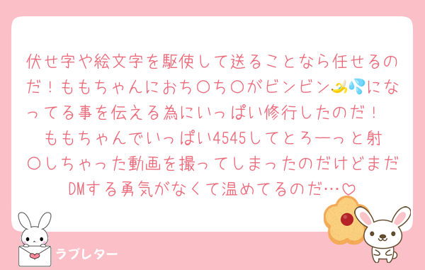 伏せ字や絵文字を駆使して送ることなら任せるのだ！ももちゃんにおち〇ち〇がビンビン🍌💦になってる事を伝える為にいっぱい修行したのだ！
ももちゃんでいっぱい4545してとろーっと射〇しちゃった動画を撮ってしまったのだけどまだDMする勇気がなくて温めてるのだ…