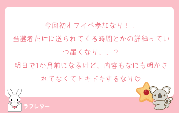 今回初オフイベ参加なり！！
当選者だけに送られてくる時間とかの詳細っていつ届くなり、、？
明日で1か月前になるけど、内容もなにも明かされてなくてドキドキするなり