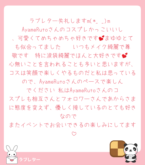 ラブレター失礼しますm(*_ _)m
AyameRutoさんのコスプレかっこいいし、可愛くてめちゃめちゃ好きです‪💕まゆゆとても似合ってました〜‼︎ いつもメイク綺麗で尊敬です〜特に涙袋綺麗でほんと大好きです💕
心無いことを言われることも多いと思いますが、コスは笑顔で楽しくやるものだと私は思っているので、AyameRutoさんのペースで楽しんでください‼︎私はAyameRutoさんのコスプレも相互さんとフォロワーさんであからさまに態度を変えず、優しく接しているのとても好きなので‼︎
またイベントでお会いできるの楽しみにしてます‼︎