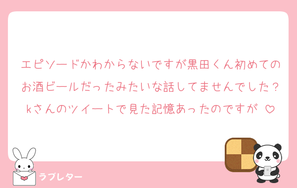 エピソードかわからないですが黒田くん初めてのお酒ビールだったみたいな話してませんでした？kさんのツイートで見た記憶あったのですが⋯
