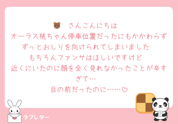 🐻‍❄️さんこんにちは
オーラス桃ちゃん停車位置だったにもかかわらずずっとおしりを向けられてしまいました
もちろんファンサはほしいですけど
近くにいたのに顔を全く見れなかったことが辛すぎて…
目の前だったのに……