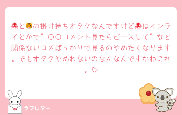 🐙と🐯の掛け持ちオタクなんですけど🐙はインライとかで”〇〇コメント見たらピースして”など関係ないコメばっかりで見るのやめたくなります。でもオタクやめれないのなんなんですかねこれ。