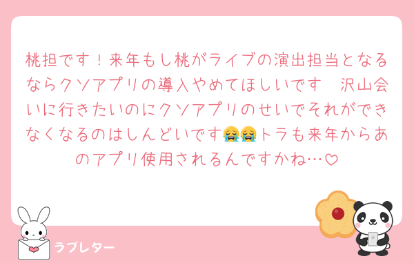 桃担です！来年もし桃がライブの演出担当となるならクソアプリの導入やめてほしいです🥲沢山会いに行きたいのにクソアプリのせいでそれができなくなるのはしんどいです😭😭トラも来年からあのアプリ使用されるんですかね…