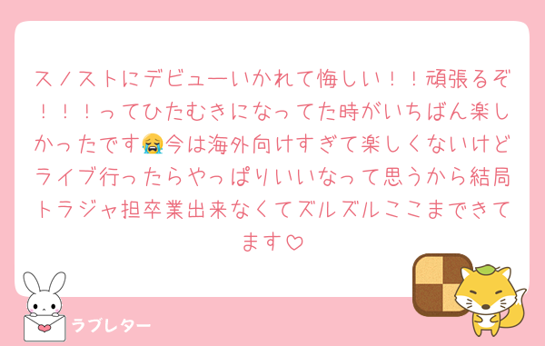 スノストにデビューいかれて悔しい！！頑張るぞ！！！ってひたむきになってた時がいちばん楽しかったです😭今は海外向けすぎて楽しくないけどライブ行ったらやっぱりいいなって思うから結局トラジャ担卒業出来なくてズルズルここまできてます