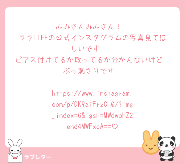 みみさんみみさん！
ララLIFEの公式インスタグラムの写真見てほしいです🥹
ピアス付けてるか取ってるか分かんないけど
ぶっ刺さりです

https://www.instagram.com/p/DK9aiFrzCh0/?img_index=6&igsh=MWdwbHZ2end4MWFxcA==