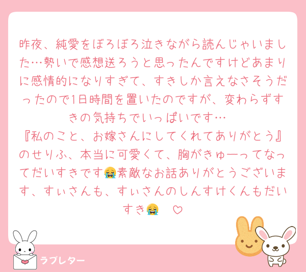 昨夜、純愛をぼろぼろ泣きながら読んじゃいました…勢いで感想送ろうと思ったんですけどあまりに感情的になりすぎて、すきしか言えなさそうだったので1日時間を置いたのですが、変わらずすきの気持ちでいっぱいです…
『私のこと、お嫁さんにしてくれてありがとう』のせりふ、本当に可愛くて、胸がきゅーってなってだいすきです😭素敵なお話ありがとうございます、すぃさんも、すぃさんのしんすけくんもだいすき😭🤍