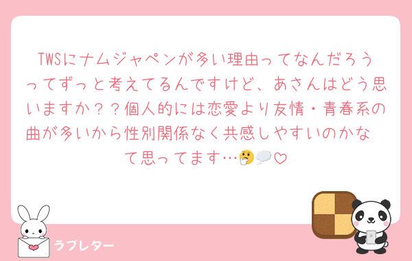 TWSにナムジャペンが多い理由ってなんだろうってずっと考えてるんですけど、あさんはどう思いますか？？個人的には恋愛より友情・青春系の曲が多いから性別関係なく共感しやすいのかな〜て思ってます…🤔💭