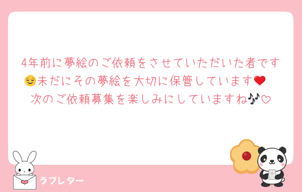 4年前に夢絵のご依頼をさせていただいた者です🥲未だにその夢絵を大切に保管しています😌❤️次のご依頼募集を楽しみにしていますね🎶