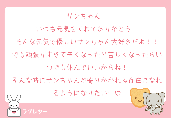 サンちゃん！
いつも元気をくれてありがとう♡♡
そんな元気で優しいサンちゃん大好きだよ！！
でも頑張りすぎて辛くなったり苦しくなったらいつでも休んでいいからね！
そんな時にサンちゃんが寄りかかれる存在になれるようになりたい…