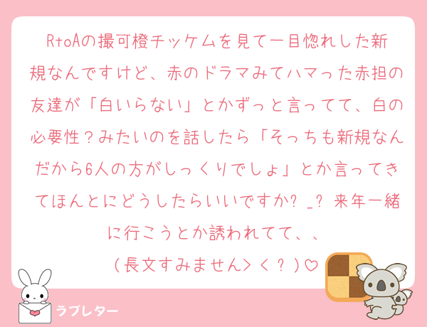 RtoAの撮可橙チッケムを見て一目惚れした新規なんですけど、赤のドラマみてハマった赤担の友達が「白いらない」とかずっと言ってて、白の必要性？みたいのを話したら「そっちも新規なんだから6人の方がしっくりでしょ」とか言ってきてほんとにどうしたらいいですかඉ_ඉ来年一緒に行こうとか誘われてて、、
(長文すみません> < ՞)