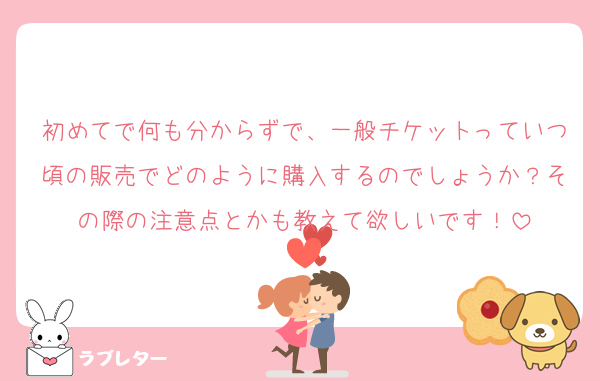 初めてで何も分からずで、一般チケットっていつ頃の販売でどのように購入するのでしょうか？その際の注意点とかも教えて欲しいです！