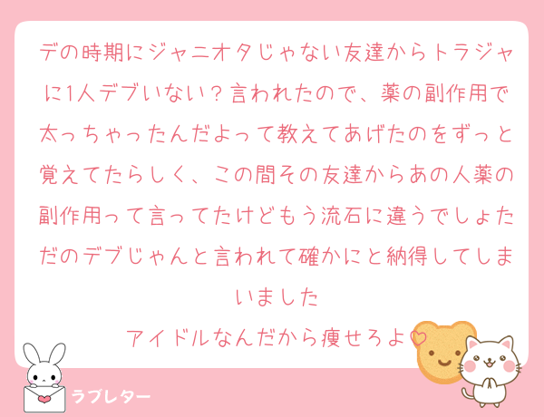 デの時期にジャニオタじゃない友達からトラジャに1人デブいない？言われたので、薬の副作用で太っちゃったんだよって教えてあげたのをずっと覚えてたらしく、この間その友達からあの人薬の副作用って言ってたけどもう流石に違うでしょただのデブじゃんと言われて確かにと納得してしまいました
アイドルなんだから痩せろよ