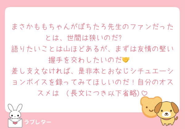 まさかももちゃんがぽちたろ先生のファンだったとは、世間は狭いのだꉂ🤭
語りたいことは山ほどあるが、まずは友情の堅い握手を交わしたいのだ🤝
差し支えなければ、是非本とおなじシチュエーションボイスを録ってみてほしいのだ！自分のオススメは〜(長文につき以下省略)