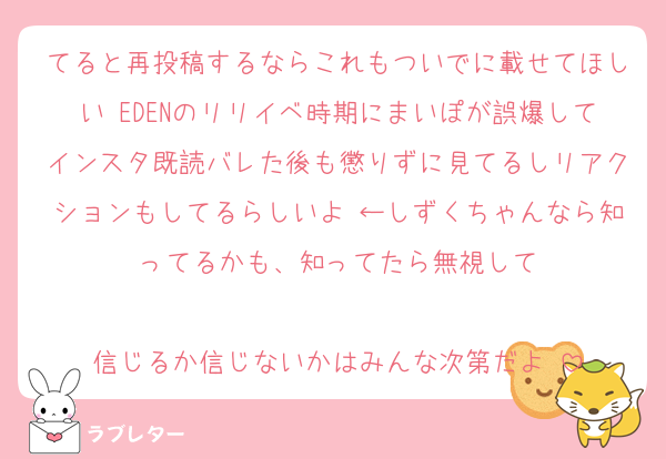 てると再投稿するならこれもついでに載せてほしい♡EDENのリリイベ時期にまいぽが誤爆してインスタ既読バレた後も懲りずに見てるしリアクションもしてるらしいよ♡←しずくちゃんなら知ってるかも、知ってたら無視して

信じるか信じないかはみんな次第だよ♡