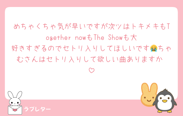 めちゃくちゃ気が早いですが次ツはトキメキもTogether nowもThe Showも大好きすぎるのでセトリ入りしてほしいです😭ちゃむさんはセトリ入りして欲しい曲ありますか☺️