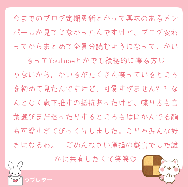 今までのブログ定期更新とかって興味のあるメンバーしか見てこなかったんですけど、ブログ変わってからまとめて全員分読むようになって、かいるってYouTubeとかでも積極的に喋る方じゃないから，かいるがたくさん喋っているところを初めて見たんですけど、可愛すぎません❓❓なんとなく歳下推すの抵抗あったけど、喋り方も言葉選びまだ迷ったりするところもはにかんでる顔も可愛すぎてびっくりしました。こりゃみんな好きになるわ。　ごめんなさい湧担の戯言でした誰かに共有したくて笑笑