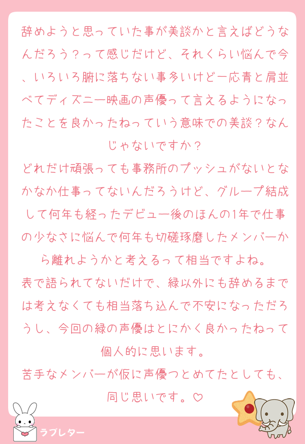辞めようと思っていた事が美談かと言えばどうなんだろう？って感じだけど、それくらい悩んで今、いろいろ腑に落ちない事多いけど一応青と肩並べてディズニー映画の声優って言えるようになったことを良かったねっていう意味での美談？なんじゃないですか？
どれだけ頑張っても事務所のプッシュがないとなかなか仕事ってないんだろうけど、グループ結成して何年も経ったデビュー後のほんの1年で仕事の少なさに悩んで何年も切磋琢磨したメンバーから離れようかと考えるって相当ですよね。
表で語られてないだけで、緑以外にも辞めるまでは考えなくても相当落ち込んで不安になっただろうし、今回の緑の声優はとにかく良かったねって個人的に思います。
苦手なメンバーが仮に声優つとめてたとしても、同じ思いです。
