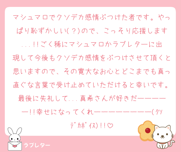 マシュマロでクソデカ感情ぶつけた者です。やっぱり恥ずかしい(？)ので、こっそり応援します...!!ごく稀にマシュマロかラブレターに出現して今後もクソデカ感情をぶつけさせて頂くと思いますので、その寛大なお心とどこまでも真っ直ぐな言葉で受け止めていただけると幸いです。最後に失礼して...真希さんが好きだーーーーー!!幸せになってくれーーーーーーーー(ｸｿﾃﾞｶﾎﾞｲｽ)!!