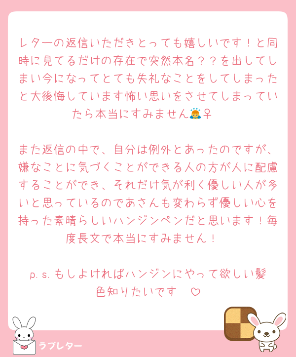 レターの返信いただきとっても嬉しいです！と同時に見てるだけの存在で突然本名？？を出してしまい今になってとても失礼なことをしてしまったと大後悔しています怖い思いをさせてしまっていたら本当にすみません🙇‍♀️

また返信の中で、自分は例外とあったのですが、嫌なことに気づくことができる人の方が人に配慮することができ、それだけ気が利く優しい人が多いと思っているのであさんも変わらず優しい心を持った素晴らしいハンジンペンだと思います！毎度長文で本当にすみません！

p.s.もしよければハンジンにやって欲しい髪色知りたいです🥺