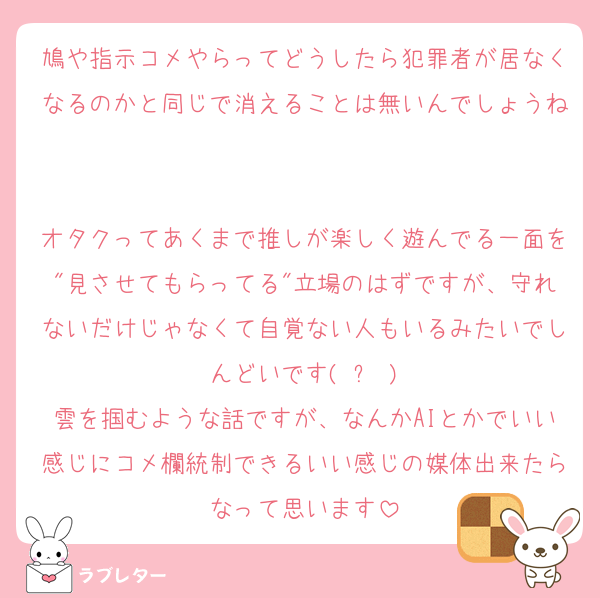 鳩や指示コメやらってどうしたら犯罪者が居なくなるのかと同じで消えることは無いんでしょうね

オタクってあくまで推しが楽しく遊んでる一面を"見させてもらってる"立場のはずですが、守れないだけじゃなくて自覚ない人もいるみたいでしんどいです( ᐛ )
雲を掴むような話ですが、なんかAIとかでいい感じにコメ欄統制できるいい感じの媒体出来たらなって思います
