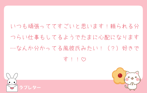 いつも頑張っててすごいと思います！頼られる分つらい仕事もしてるようでたまに心配になります…なんか分かってる風彼氏みたい！（？）好きです！！