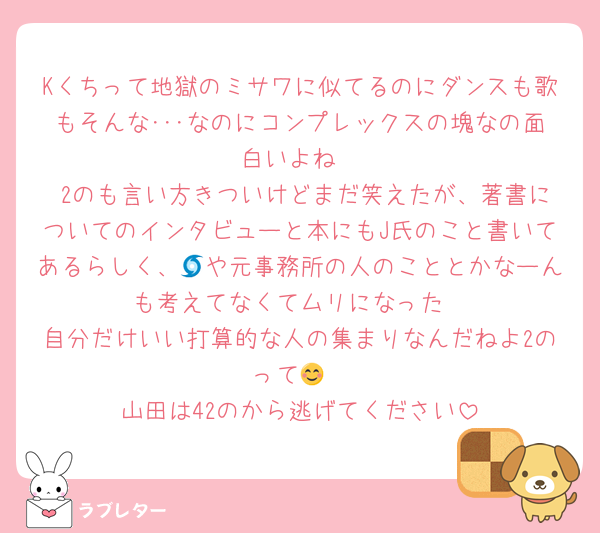 Kくちって地獄のミサワに似てるのにダンスも歌もそんな･･･なのにコンプレックスの塊なの面白いよね
 2のも言い方きついけどまだ笑えたが、著書についてのインタビューと本にもJ氏のこと書いてあるらしく、🌀や元事務所の人のこととかなーんも考えてなくてムリになった
自分だけいい打算的な人の集まりなんだねよ2のって😊
山田は42のから逃げてください