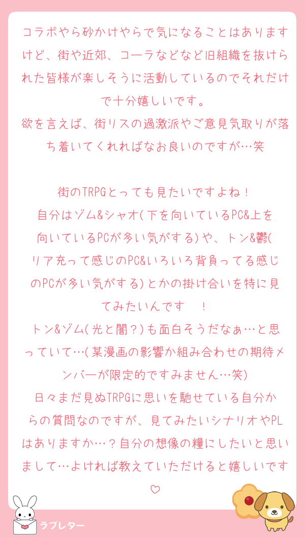 コラボやら砂かけやらで気になることはありますけど、街や近郊、コーラなどなど旧組織を抜けられた皆様が楽しそうに活動しているのでそれだけで十分嬉しいです。
欲を言えば、街リスの過激派やご意見気取りが落ち着いてくれればなお良いのですが…笑

街のTRPGとっても見たいですよね！
自分はゾム&シャオ(下を向いているPC&上を向いているPCが多い気がする)や、トン&鬱(リア充って感じのPC&いろいろ背負ってる感じのPCが多い気がする)とかの掛け合いを特に見てみたいんです〜！
トン&ゾム(光と闇？)も面白そうだなぁ…と思っていて…(某漫画の影響か組み合わせの期待メンバーが限定的ですみません…笑)
日々まだ見ぬTRPGに思いを馳せている自分からの質問なのですが、見てみたいシナリオやPLはありますか…？自分の想像の糧にしたいと思いまして…よければ教えていただけると嬉しいです
