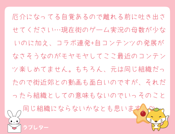 厄介になってる自覚あるので離れる前に吐き出させてください…現在街のゲーム実況の母数が少ないのに加え、コラボ連発+自コンテンツの発展がなさそうなのがモヤモヤしてここ最近のコンテンツ楽しめてません。もちろん、元は同じ組織だったので街近郊との動画も面白いのですが、それだったら組織としての意味もないのでいっそのこと同じ組織にならないかなとも思います。