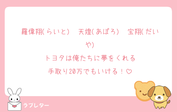 羅偉翔(らいと)　天煌(あぽろ)　宝翔(だいや)
トヨタは俺たちに夢をくれる
手取り20万でもいける！