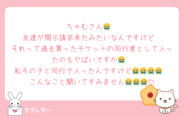 ちゃむさん😭
友達が開示請求来たみたいなんですけど
それって過去買ったチケットの同行者として入ったのもやばいですか😭
私その子と同行で入ったんですけど😭😭😭😭
こんなこと聞いてすみません😭😭😭