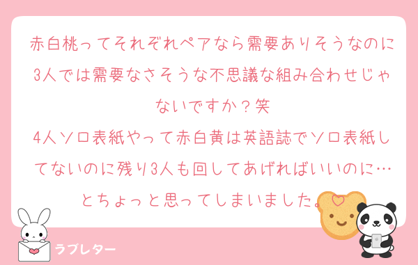 赤白桃ってそれぞれペアなら需要ありそうなのに3人では需要なさそうな不思議な組み合わせじゃないですか？笑
4人ソロ表紙やって赤白黄は英語誌でソロ表紙してないのに残り3人も回してあげればいいのに…とちょっと思ってしまいました。