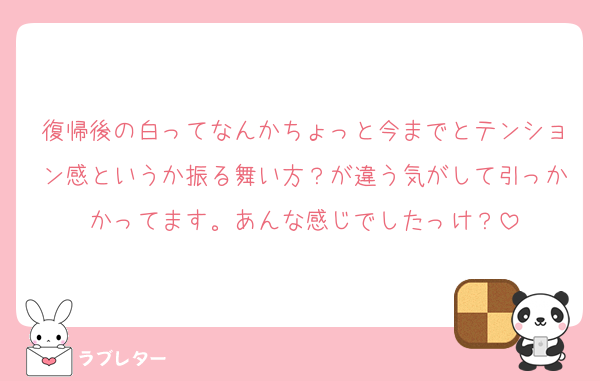 復帰後の白ってなんかちょっと今までとテンション感というか振る舞い方？が違う気がして引っかかってます。あんな感じでしたっけ？