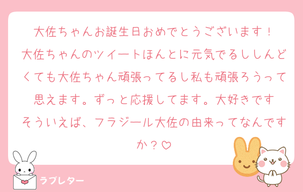 大佐ちゃんお誕生日おめでとうございます！
大佐ちゃんのツイートほんとに元気でるししんどくても大佐ちゃん頑張ってるし私も頑張ろうって思えます。ずっと応援してます。大好きです
そういえば、フラジール大佐の由来ってなんですか？