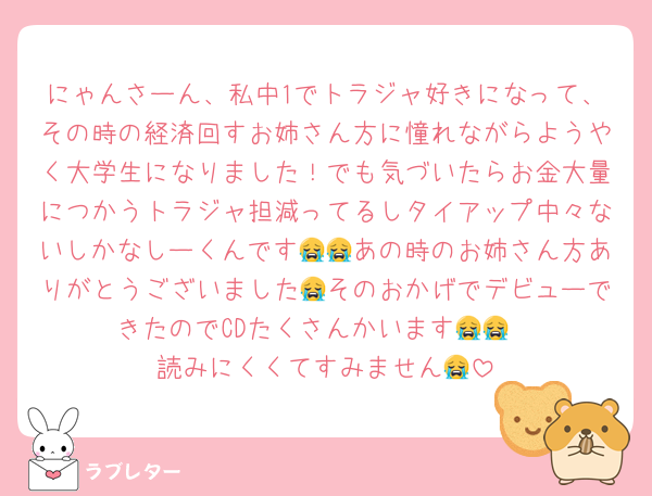 にゃんさーん、私中1でトラジャ好きになって、その時の経済回すお姉さん方に憧れながらようやく大学生になりました！でも気づいたらお金大量につかうトラジャ担減ってるしタイアップ中々ないしかなしーくんです😭😭あの時のお姉さん方ありがとうございました😭そのおかげでデビューできたのでCDたくさんかいます😭😭
読みにくくてすみません😭