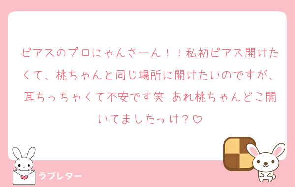 ピアスのプロにゃんさーん！！私初ピアス開けたくて、桃ちゃんと同じ場所に開けたいのですが、耳ちっちゃくて不安です笑 あれ桃ちゃんどこ開いてましたっけ？