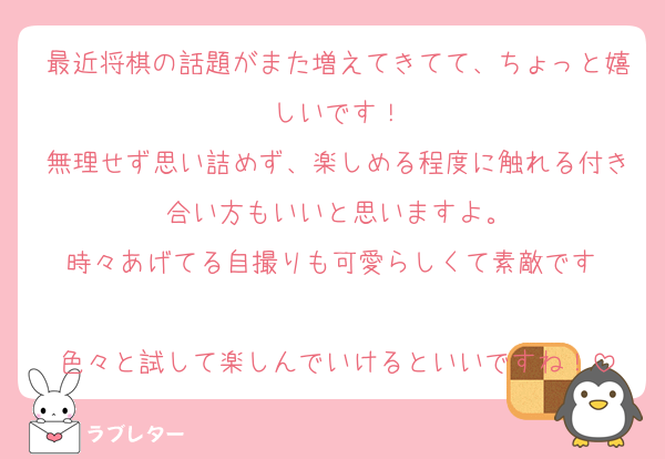最近将棋の話題がまた増えてきてて、ちょっと嬉しいです！
無理せず思い詰めず、楽しめる程度に触れる付き合い方もいいと思いますよ。
時々あげてる自撮りも可愛らしくて素敵です☺️
色々と試して楽しんでいけるといいですね！