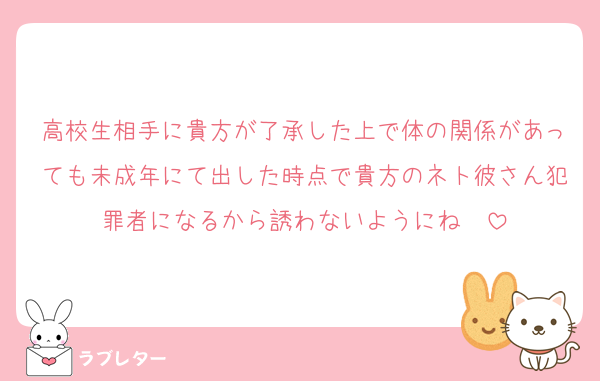 高校生相手に貴方が了承した上で体の関係があっても未成年にて出した時点で貴方のネト彼さん犯罪者になるから誘わないようにね〜