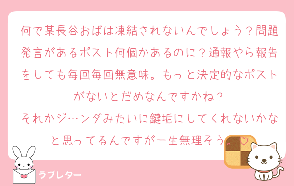 何で某長谷おばは凍結されないんでしょう？問題発言があるポスト何個かあるのに？通報やら報告をしても毎回毎回無意味。もっと決定的なポストがないとだめなんですかね？
それかジ…ンダみたいに鍵垢にしてくれないかなと思ってるんですが一生無理そう。