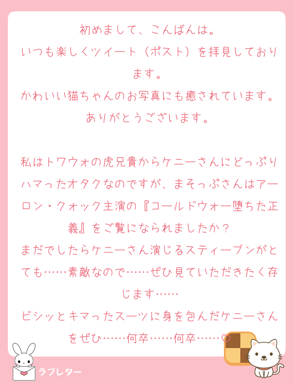 初めまして、こんばんは。
いつも楽しくツイート（ポスト）を拝見しております。
かわいい猫ちゃんのお写真にも癒されています。ありがとうございます。

私はトワウォの虎兄貴からケニーさんにどっぷりハマったオタクなのですが、まそっぷさんはアーロン・クォック主演の『コールドウォー堕ちた正義』をご覧になられましたか？
まだでしたらケニーさん演じるスティーブンがとても……素敵なので……ぜひ見ていただきたく存じます……
ビシッとキマったスーツに身を包んだケニーさんをぜひ……何卒……何卒……