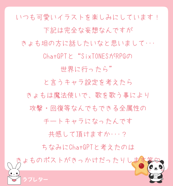 いつも可愛いイラストを楽しみにしています！
下記は完全な妄想なんですが
きょも坦の方に話したいなと思いまして･･･
ChatGPTと“SixTONESがRPGの世界に行ったら”
と言うキャラ設定を考えたら
きょもは魔法使いで、歌を歌う事により
攻撃・回復等なんでもできる全属性の
チートキャラになったんです
共感して頂けますか･･･？
ちなみにChatGPTと考えたのは
きょものポストがきっかけだったりします笑